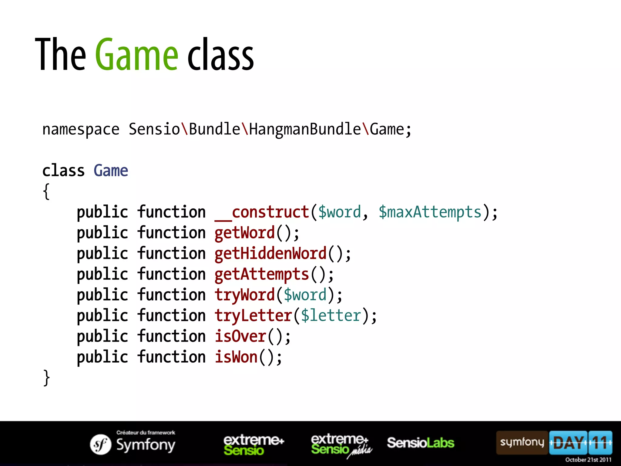 The Game class namespace SensioBundleHangmanBundleGame; class Game { public function __construct($word, $maxAttempts); public function getWord(); public function getHiddenWord(); public function getAttempts(); public function tryWord($word); public function tryLetter($letter); public function isOver(); public function isWon(); } 