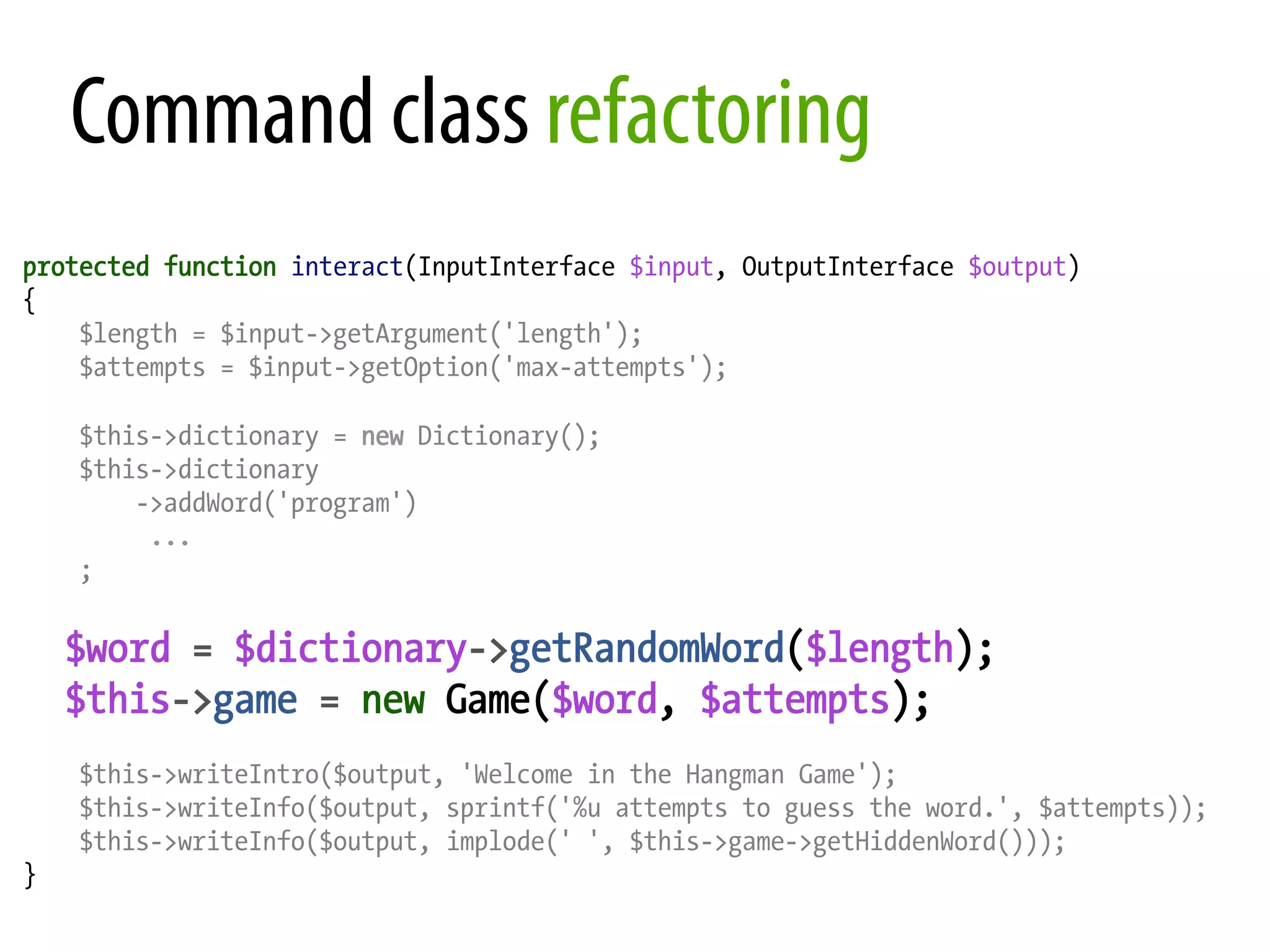 Command class refactoring protected function interact(InputInterface $input, OutputInterface $output) { $length = $input->getArgument('length'); $attempts = $input->getOption('max-attempts'); $this->dictionary = new Dictionary(); $this->dictionary ->addWord('program') ... ; $word = $dictionary->getRandomWord($length); $this->game = new Game($word, $attempts); $this->writeIntro($output, 'Welcome in the Hangman Game'); $this->writeInfo($output, sprintf('%u attempts to guess the word.', $attempts)); $this->writeInfo($output, implode(' ', $this->game->getHiddenWord())); } 