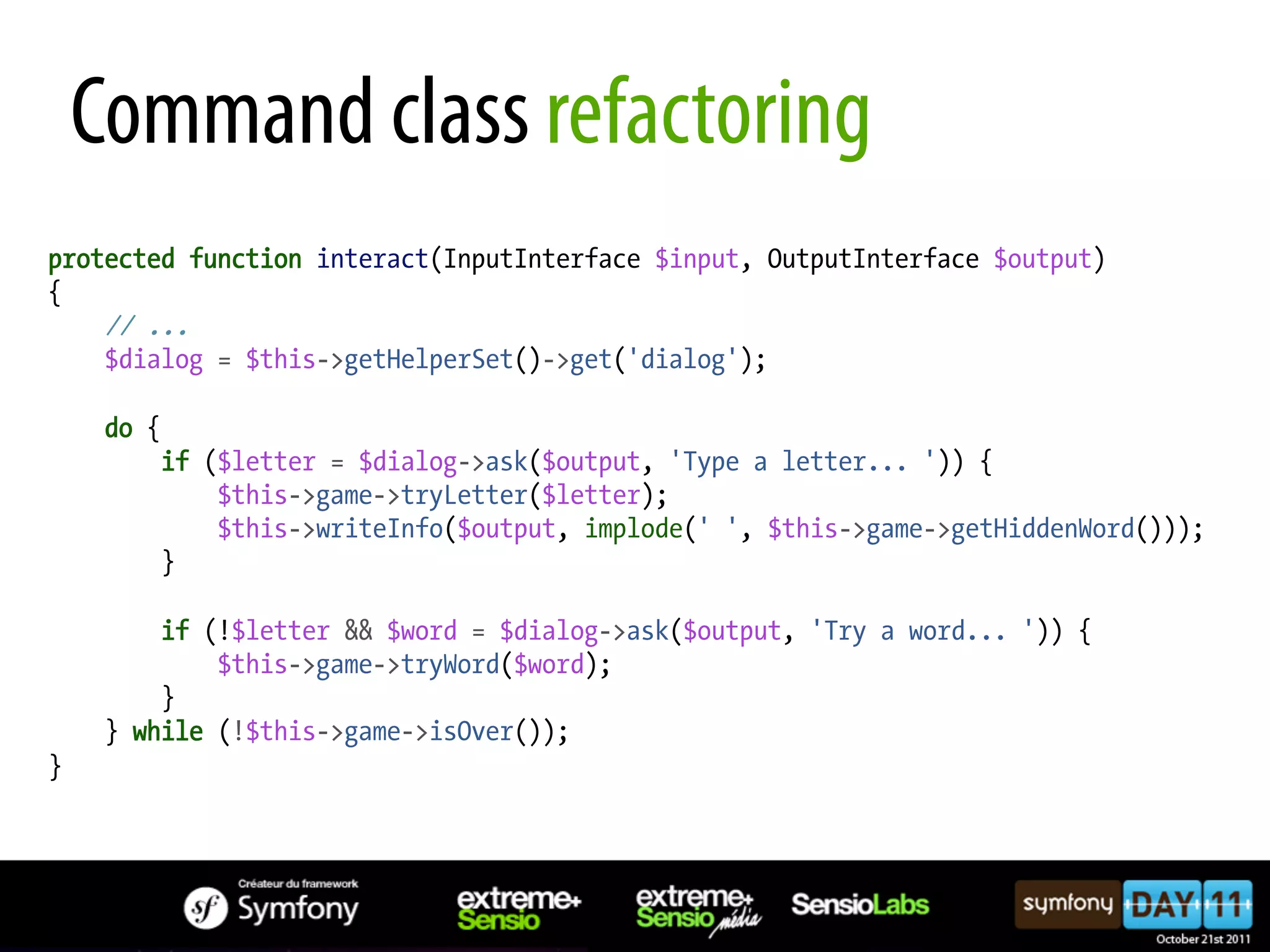 Command class refactoring protected function interact(InputInterface $input, OutputInterface $output) { // ... $dialog = $this->getHelperSet()->get('dialog'); do { if ($letter = $dialog->ask($output, 'Type a letter... ')) { $this->game->tryLetter($letter); $this->writeInfo($output, implode(' ', $this->game->getHiddenWord())); } if (!$letter && $word = $dialog->ask($output, 'Try a word... ')) { $this->game->tryWord($word); } } while (!$this->game->isOver()); } 