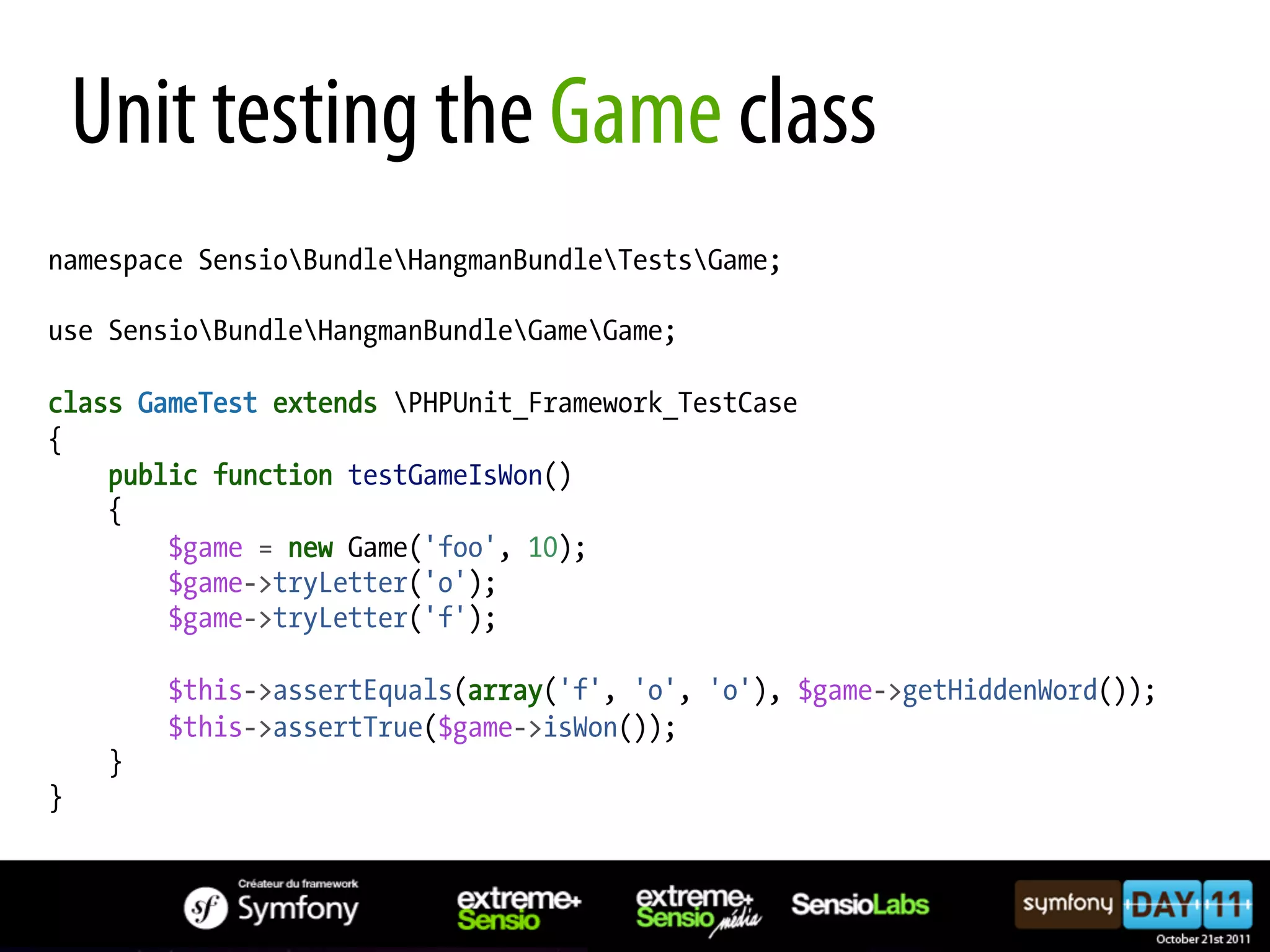 Unit testing the Game class namespace SensioBundleHangmanBundleTestsGame; use SensioBundleHangmanBundleGameGame; class GameTest extends PHPUnit_Framework_TestCase { public function testGameIsWon() { $game = new Game('foo', 10); $game->tryLetter('o'); $game->tryLetter('f'); $this->assertEquals(array('f', 'o', 'o'), $game->getHiddenWord()); $this->assertTrue($game->isWon()); } } 