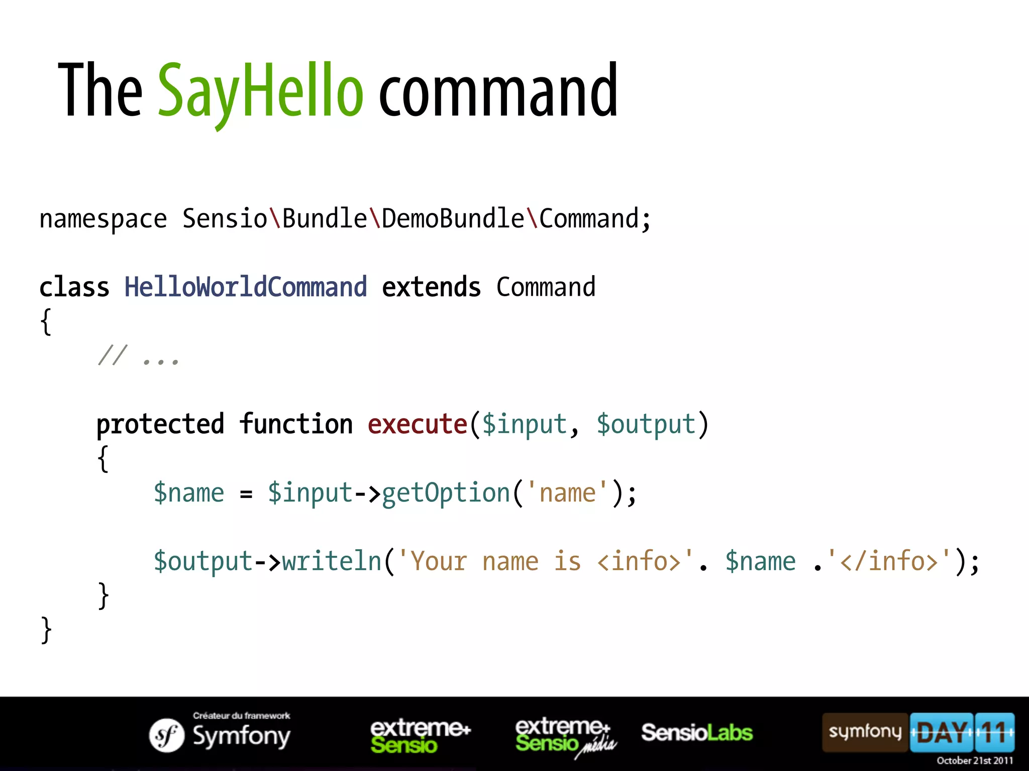 The SayHello command namespace SensioBundleDemoBundleCommand; class HelloWorldCommand extends Command { // ... protected function execute($input, $output) { $name = $input->getOption('name'); $output->writeln('Your name is <info>'. $name .'</info>'); } } 