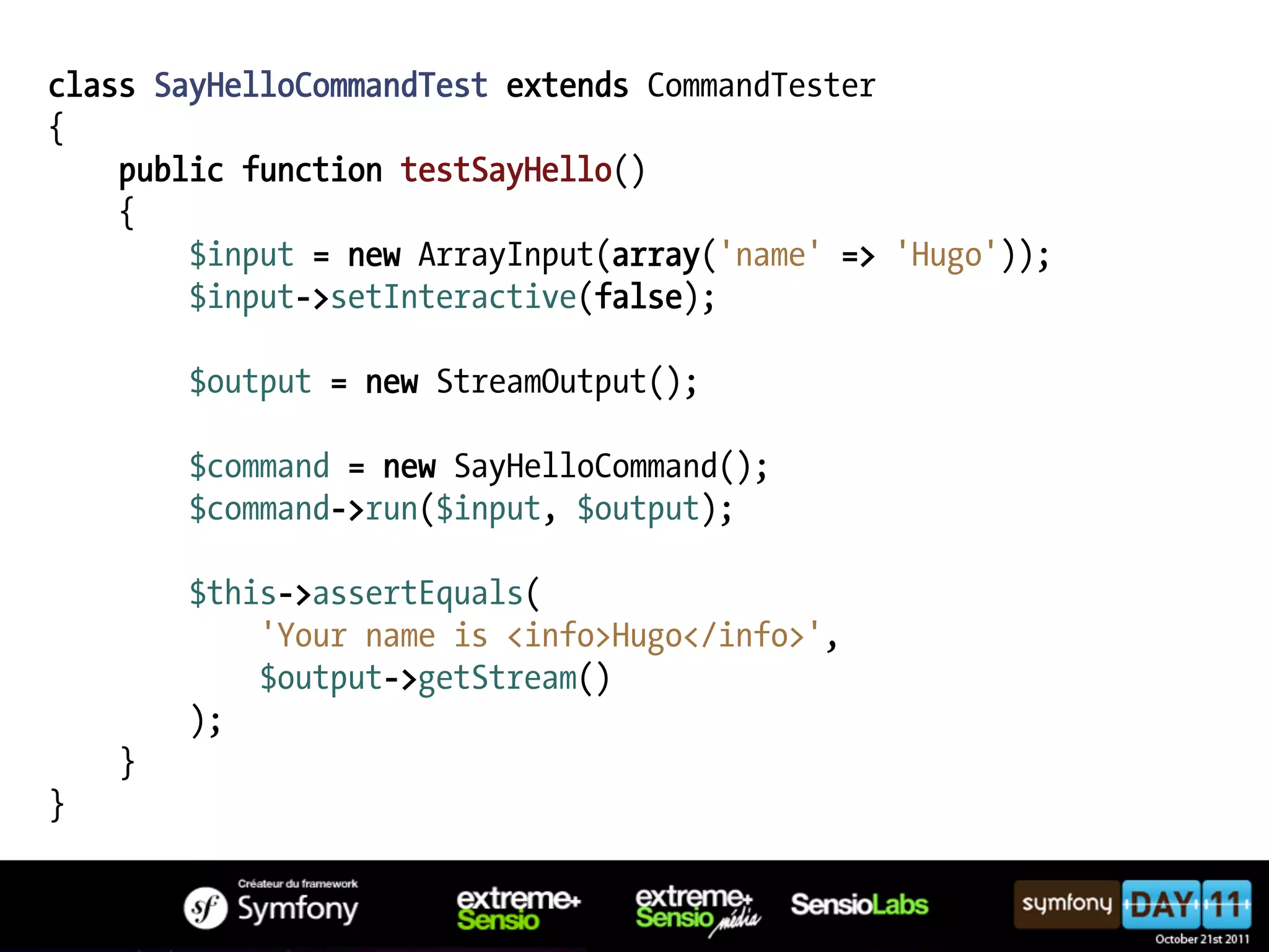 class SayHelloCommandTest extends CommandTester { public function testSayHello() { $input = new ArrayInput(array('name' => 'Hugo')); $input->setInteractive(false); $output = new StreamOutput(); $command = new SayHelloCommand(); $command->run($input, $output); $this->assertEquals( 'Your name is <info>Hugo</info>', $output->getStream() ); } } 
