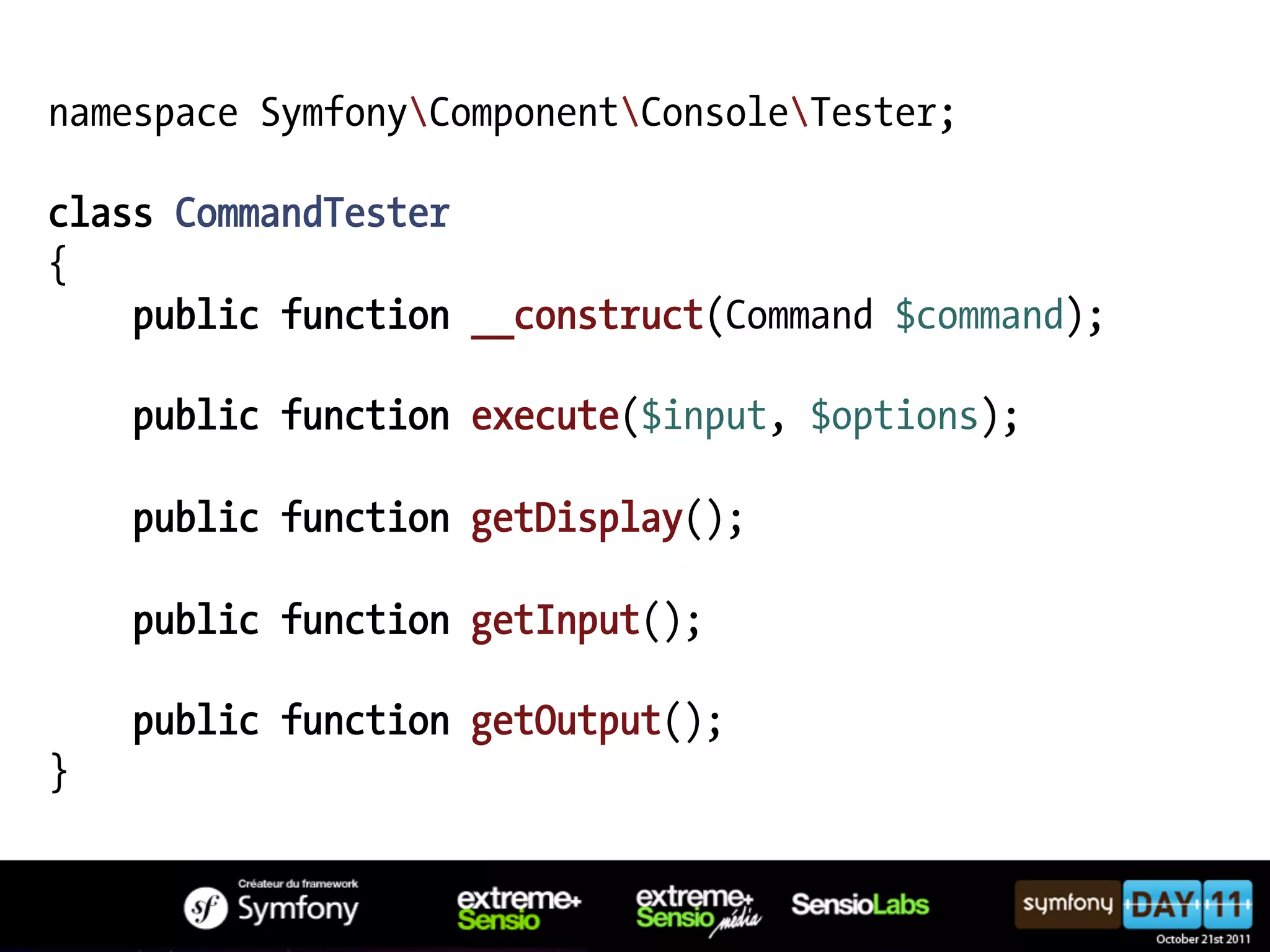 namespace SymfonyComponentConsoleTester; class CommandTester { public function __construct(Command $command); public function execute($input, $options); public function getDisplay(); public function getInput(); public function getOutput(); } 