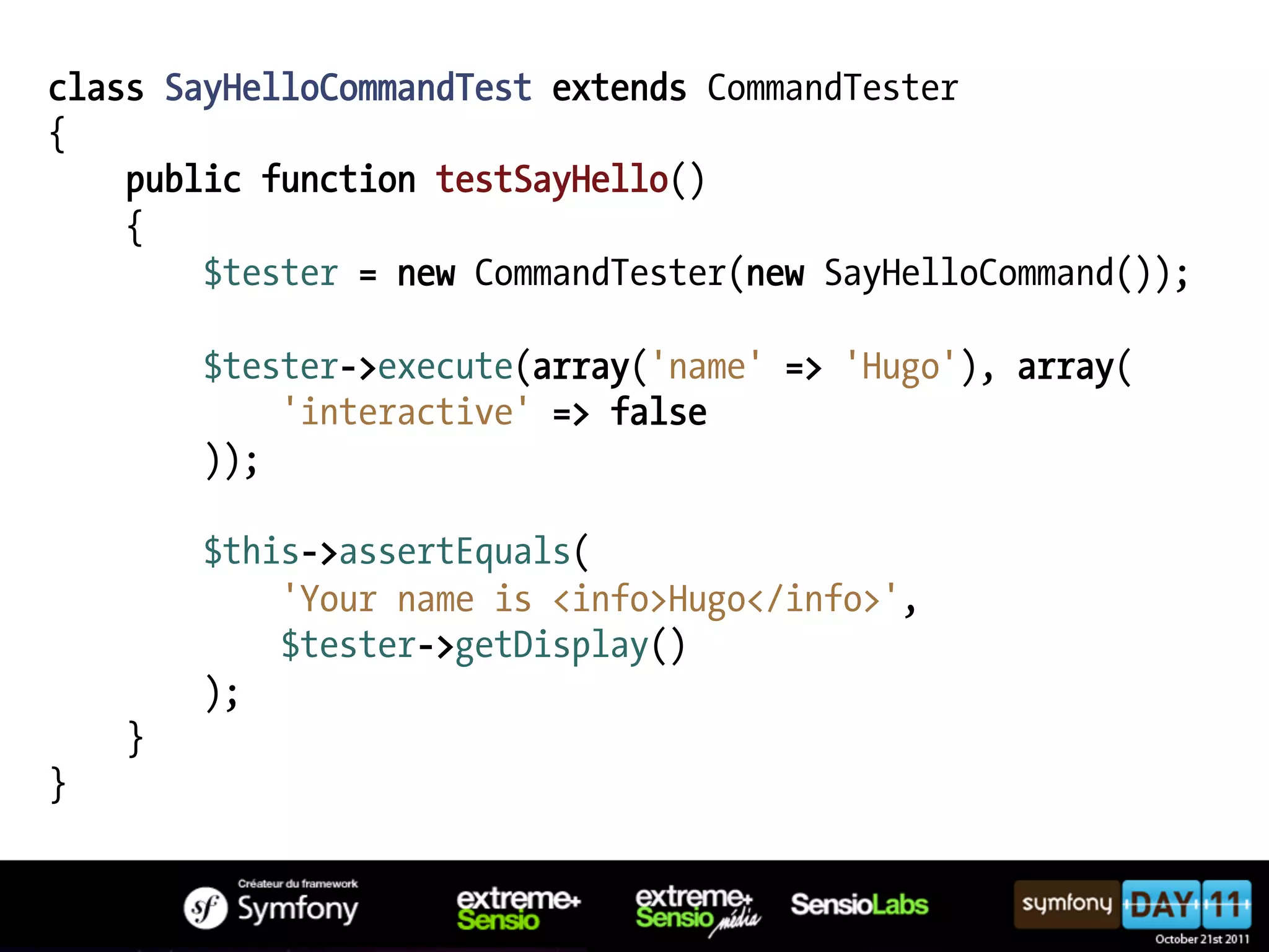 class SayHelloCommandTest extends CommandTester { public function testSayHello() { $tester = new CommandTester(new SayHelloCommand()); $tester->execute(array('name' => 'Hugo'), array( 'interactive' => false )); $this->assertEquals( 'Your name is <info>Hugo</info>', $tester->getDisplay() ); } } 