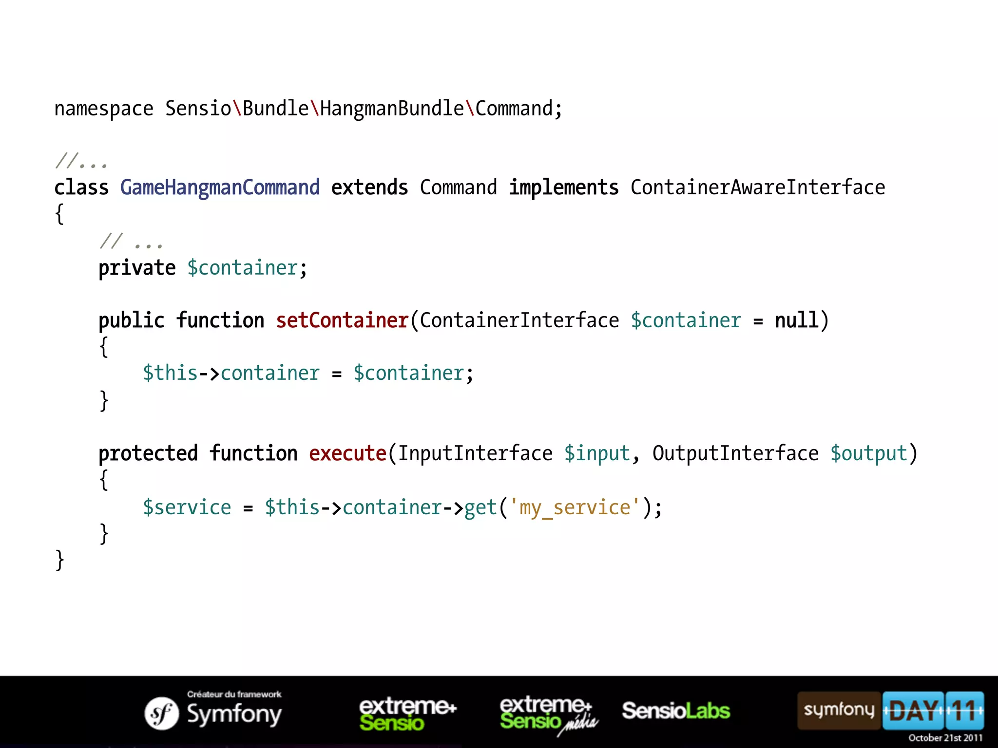 namespace SensioBundleHangmanBundleCommand; //... class GameHangmanCommand extends Command implements ContainerAwareInterface { // ... private $container; public function setContainer(ContainerInterface $container = null) { $this->container = $container; } protected function execute(InputInterface $input, OutputInterface $output) { $service = $this->container->get('my_service'); } } 