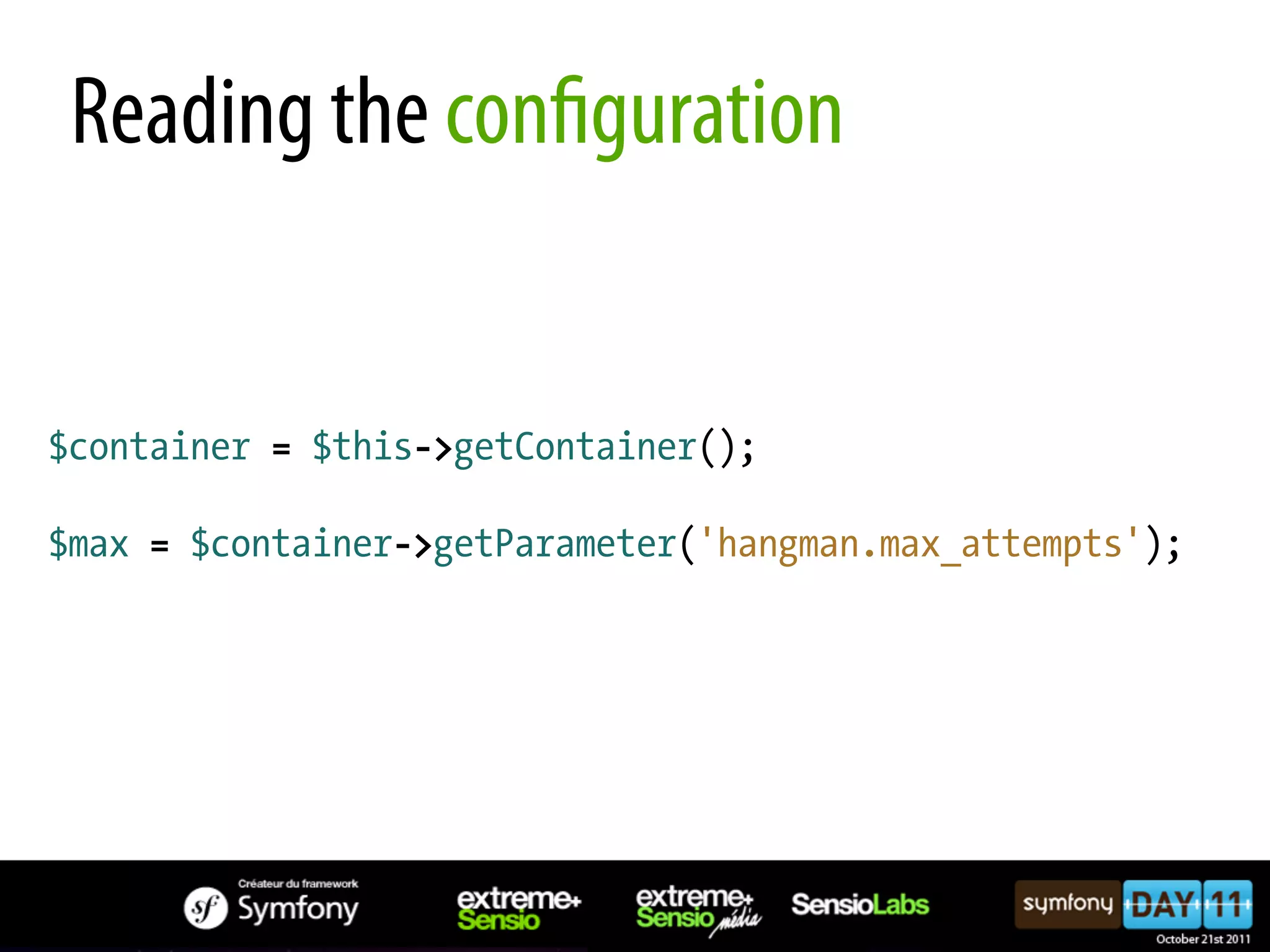 Reading the con guration $container = $this->getContainer(); $max = $container->getParameter('hangman.max_attempts'); 