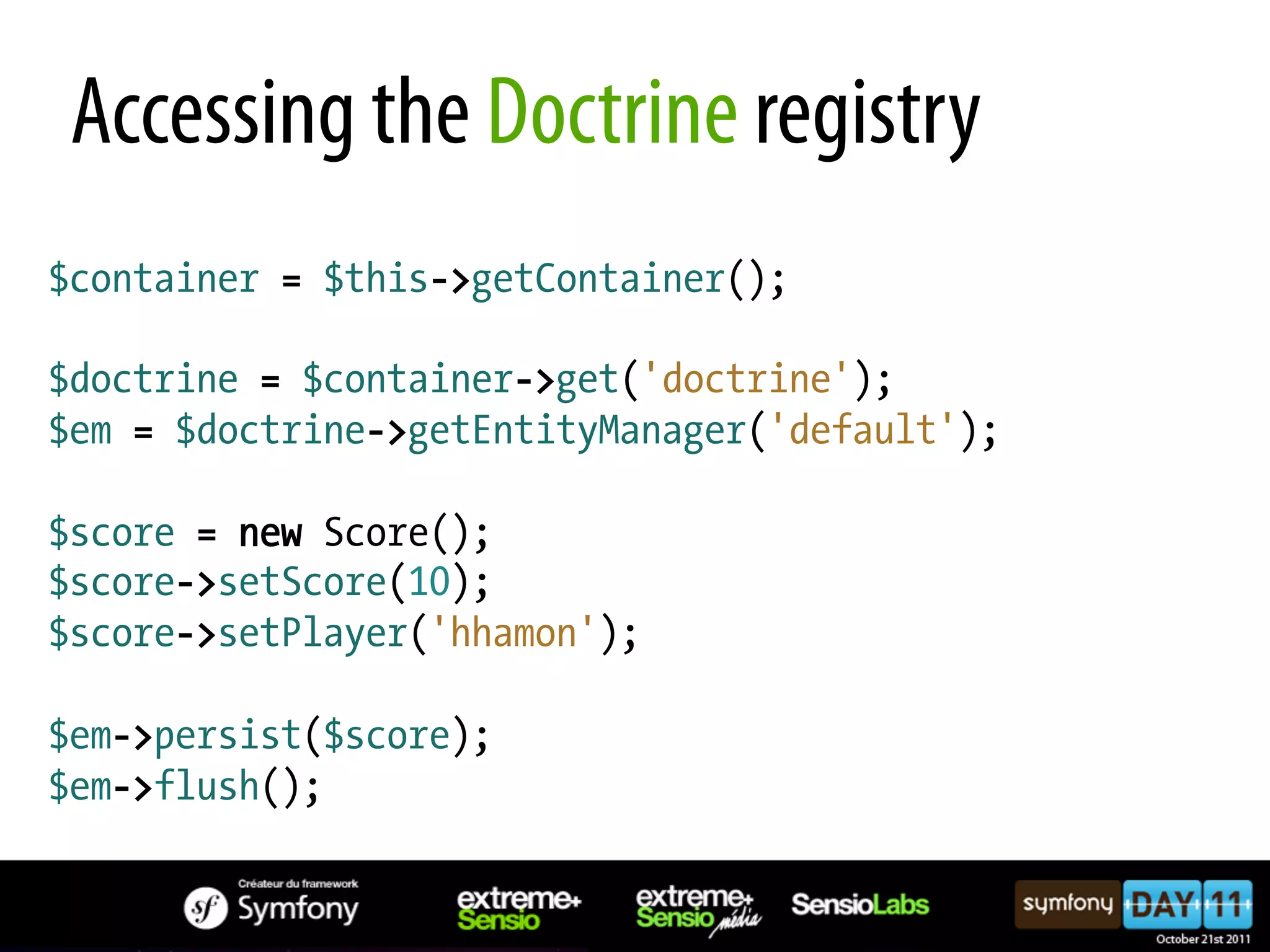 Accessing the Doctrine registry $container = $this->getContainer(); $doctrine = $container->get('doctrine'); $em = $doctrine->getEntityManager('default'); $score = new Score(); $score->setScore(10); $score->setPlayer('hhamon'); $em->persist($score); $em->flush(); 