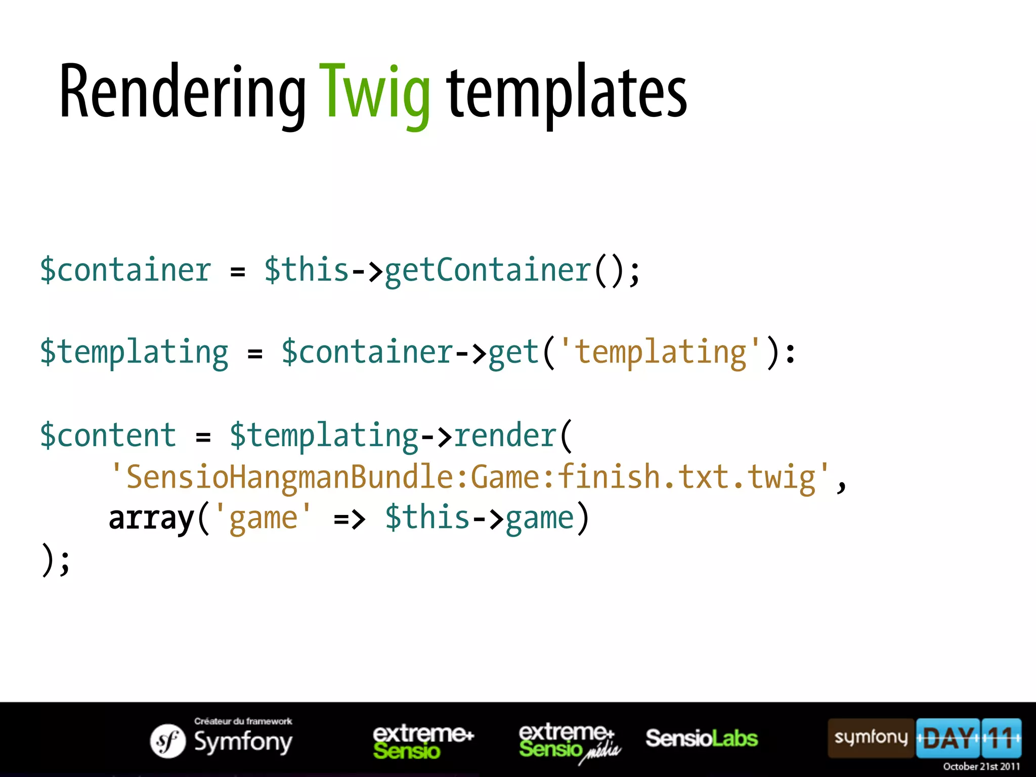 Rendering Twig templates $container = $this->getContainer(); $templating = $container->get('templating'): $content = $templating->render( 'SensioHangmanBundle:Game:finish.txt.twig', array('game' => $this->game) ); 