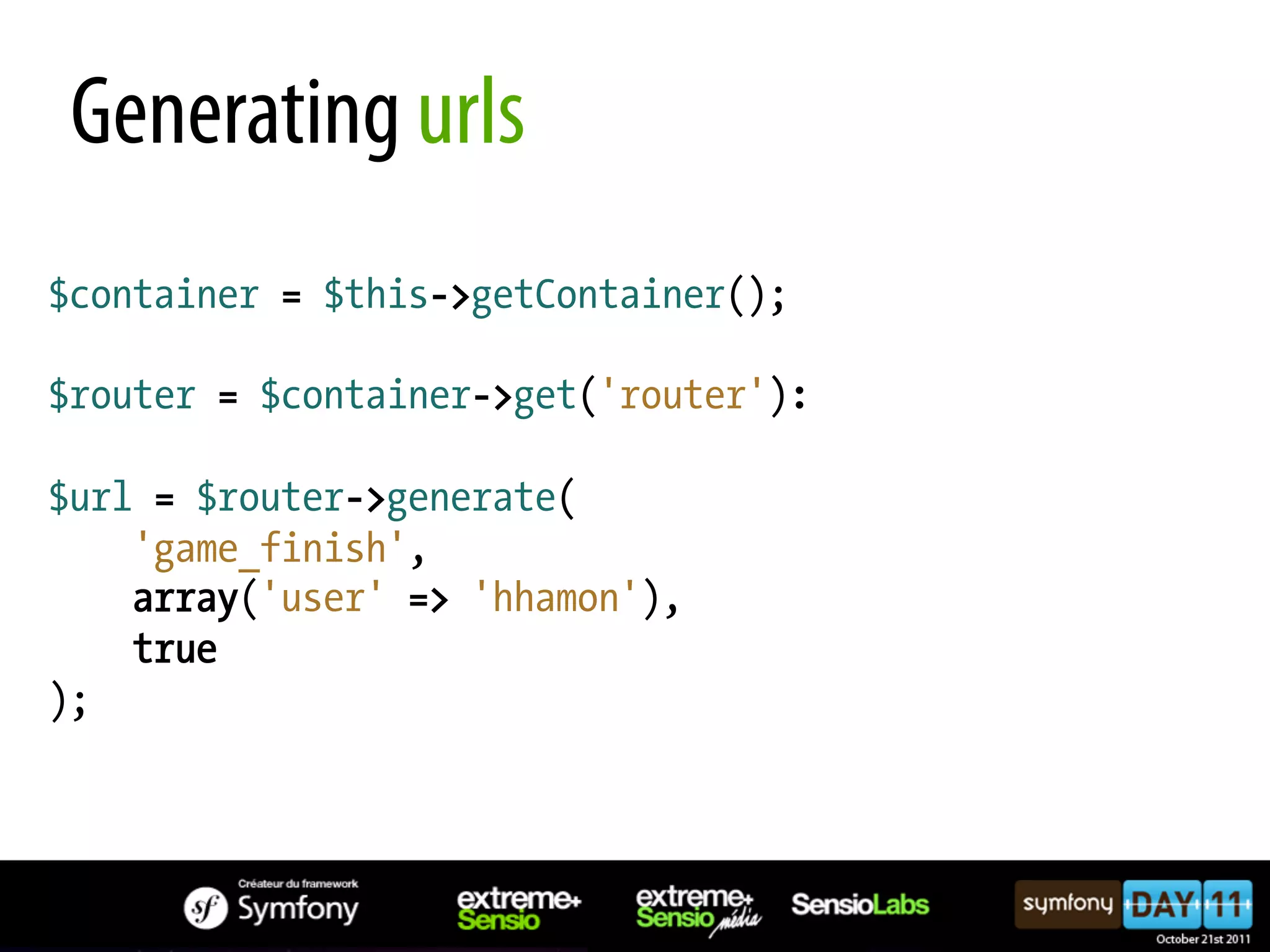 Generating urls $container = $this->getContainer(); $router = $container->get('router'): $url = $router->generate( 'game_finish', array('user' => 'hhamon'), true ); 