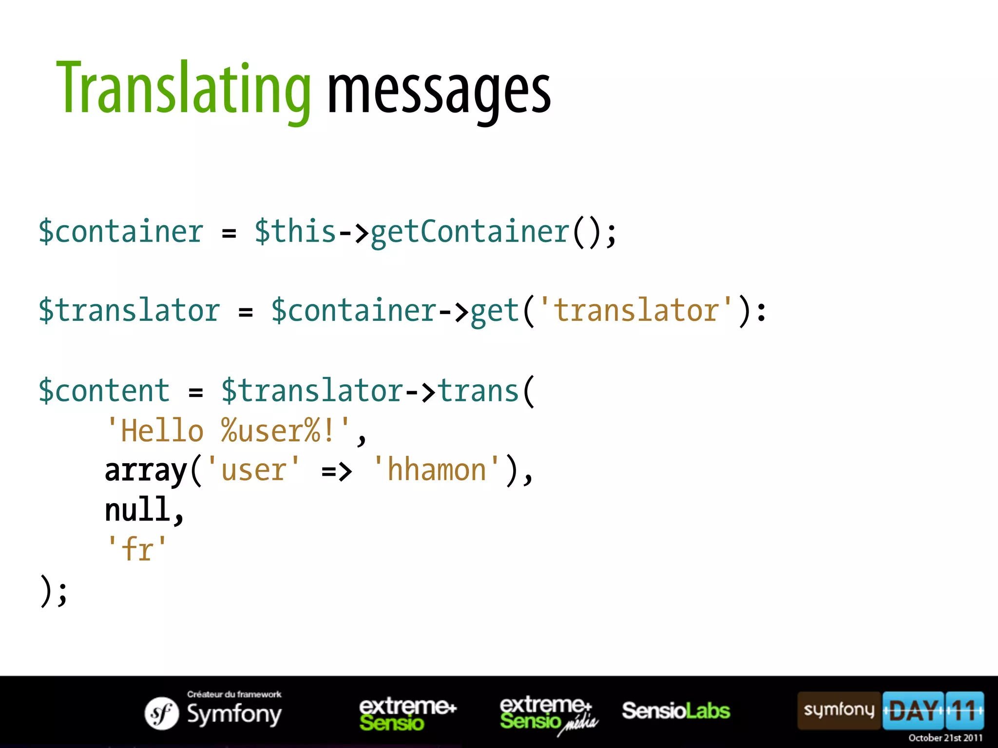 Translating messages $container = $this->getContainer(); $translator = $container->get('translator'): $content = $translator->trans( 'Hello %user%!', array('user' => 'hhamon'), null, 'fr' ); 