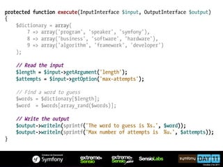 protected function execute(InputInterface $input, OutputInterface $output)
{
    $dictionary = array(
        7 => array('program', 'speaker', 'symfony'),
        8 => array('business', 'software', 'hardware'),
        9 => array('algorithm', 'framework', 'developer')
    );

    // Read the input
    $length = $input->getArgument('length');
    $attempts = $input->getOption('max-attempts');

    // Find a word to guess
    $words = $dictionary[$length];
    $word = $words[array_rand($words)];

    // Write the output
    $output->writeln(sprintf('The word to guess is %s.', $word));
    $output->writeln(sprintf('Max number of attempts is %u.', $attempts));
}
 