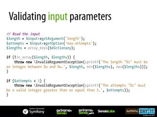 Validating input parameters
// Read the input
$length = $input->getArgument('length');
$attempts = $input->getOption('max-attempts');
$lengths = array_keys($dictionary);

if (!in_array($length, $lengths)) {
    throw new InvalidArgumentException(sprintf('The length "%s" must be
an integer between %u and %u.', $length, min($lengths), max($lengths)));
}

if ($attempts < 1) {
    throw new InvalidArgumentException(sprintf('The attempts "%s" must
be a valid integer greater than or equal than 1.', $attempts));
}
 