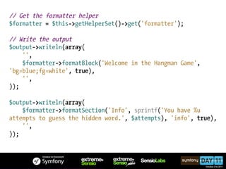 // Get the formatter helper
$formatter = $this->getHelperSet()->get('formatter');

// Write the output
$output->writeln(array(
    '',
    $formatter->formatBlock('Welcome in the Hangman Game',
'bg=blue;fg=white', true),
    '',
));

$output->writeln(array(
    $formatter->formatSection('Info', sprintf('You have %u
attempts to guess the hidden word.', $attempts), 'info', true),
    '',
));
 