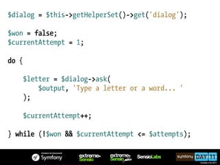 $dialog = $this->getHelperSet()->get('dialog');

$won = false;
$currentAttempt = 1;

do {

    $letter = $dialog->ask(
        $output, 'Type a letter or a word... '
    );

    $currentAttempt++;

} while (!$won && $currentAttempt <= $attempts);
 