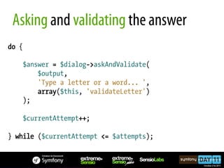 Asking and validating the answer
do {

    $answer = $dialog->askAndValidate(
        $output,
        'Type a letter or a word... ',
        array($this, 'validateLetter')
    );

    $currentAttempt++;

} while ($currentAttempt <= $attempts);
 