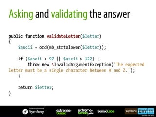 Asking and validating the answer
public function validateLetter($letter)
{
    $ascii = ord(mb_strtolower($letter));

    if ($ascii < 97 || $ascii > 122) {
        throw new InvalidArgumentException('The expected
letter must be a single character between A and Z.');
    }

    return $letter;
}
 