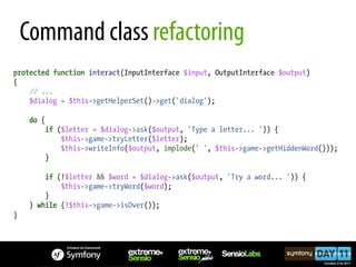 Command class refactoring
protected function interact(InputInterface $input, OutputInterface $output)
{
    // ...
    $dialog = $this->getHelperSet()->get('dialog');

     do {
         if ($letter = $dialog->ask($output, 'Type a letter... ')) {
             $this->game->tryLetter($letter);
             $this->writeInfo($output, implode(' ', $this->game->getHiddenWord()));
         }

         if (!$letter && $word = $dialog->ask($output, 'Try a word... ')) {
             $this->game->tryWord($word);
         }
     } while (!$this->game->isOver());
}
 