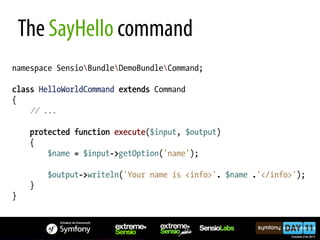 The SayHello command
namespace SensioBundleDemoBundleCommand;

class HelloWorldCommand extends Command
{
    // ...

     protected function execute($input, $output)
     {
         $name = $input->getOption('name');

         $output->writeln('Your name is <info>'. $name .'</info>');
     }
}
 