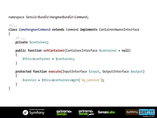 namespace SensioBundleHangmanBundleCommand;

//...
class GameHangmanCommand extends Command implements ContainerAwareInterface
{
    // ...
    private $container;

    public function setContainer(ContainerInterface $container = null)
    {
        $this->container = $container;
    }

    protected function execute(InputInterface $input, OutputInterface $output)
    {
        $service = $this->container->get('my_service');
    }
}
 