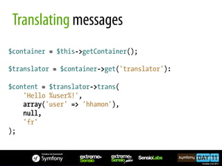 Translating messages
$container = $this->getContainer();

$translator = $container->get('translator'):

$content = $translator->trans(
    'Hello %user%!',
    array('user' => 'hhamon'),
    null,
    'fr'
);
 