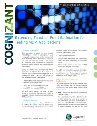 • Cognizant 20-20 Insights




Extending Function Point Estimation for
Testing MDM Applications

   Executive Summary                                    functions across the enterprise. The approach
                                                        comprises the following steps:
   Effort estimation of testing has been a much
   debated topic. A variety of techniques are used
   — ranging from percentage of the development
                                                        •   Collect input specifications.

   effort to more refined approaches based on           •   Compute MDM application size (this includes
   use case and test case points — depending                the ETL and MDM parts of testing) in function
   on functional and technological complexity.              points.
   Underlying testing normally focuses on end-user      •   Determine the number of test cases for MDM
   functionality.                                           testing (including ETL test cases).

   Testing of master data management (MDM)              The MDM test estimation approach highlighted
   applications is different. As such, it requires a    in this document is aligned with the International
   different approach when estimating effort. In an     Function Point User Group’s (IFPUG) guidelines
   MDM testing project, there are specific factors      for function point analysis (FPA).
   that impact estimation. They include:
                                                        Steps of Estimation Process Flow:
   •   The effort needed to prepare scenario-specific   Size Estimation
       test data and loading scripts.                   The input and output interfaces of the MDM appli-
   •   Script execution and data loading time.          cation are counted, and the following general
                                                        considerations are applied while calculating the
   •   Availability of a separate MDM hub.
                                                        function points:
   This white paper analyzes the impact of such
   factors, as well as the approach that should be      •   Step 1: Identify the Application Boundary for
                                                            the MDM Project.
   adopted to estimate the effort needed for testing
   MDM solutions.                                           The application boundary determines the
                                                            function points that need to be counted as
   Estimation Approach                                      part of the MDM application (including the ETL
   System and integration testing in MDM focus              part). The application boundary indicates the
   on verifying the system functions, data quality,         border between the software being measured
   exception handling and integration of business           (in terms of testing) and the user and other




   cognizant 20-20 insights | august 2011
 