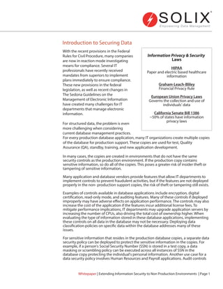 Introduction to Securing Data
For every production database application, many IT organizations create multiple copies
of the database for production support. These copies are used for test, Quality
Assurance (QA), standby, training, and new application development.
In many cases, the copies are created in environments that do not have the same
security controls as the production environment. If the production copy contains
sensitive information, so do all of the copies. This poses a greater risk of insider theft or
tampering of sensitive information.
Many application and database vendors provide features that allow IT departments to
implement controls to prevent fraudulent activities, but if the features are not deployed
properly in the non- production support copies, the risk of theft or tampering still exists.
Examples of controls available in database applications include encryption, digital
certification, read-only mode, and auditing features. Many of these controls if deployed
improperly may have adverse effects on application performance. The controls may also
increase the cost of the application if the features incur additional license fees. To
mitigate performance implications, IT departments may upgrade application servers by
increasing the number of CPUs, also driving the total cost of ownership higher. When
evaluating the type of information stored in these database applications, implementing
these controls on all data in the database may not be necessary. Deploying data
classification policies on specific data within the database addresses many of these
issues.
For sensitive information that resides in the production database copies, a separate data
security policy can be deployed to protect the sensitive information in the copies. For
example, if a person's Social Security Number (SSN) is stored in a test copy, a data
masking or scrambling policy can be executed across all instances of SSN in the
database copy protecting the individual's personal information. Another use case for a
data security policy involves Human Resources and Payroll applications. Audit controls
With the recent provisions in the Federal
Rules for Civil Procedure, many companies
are now in reaction mode investigating
means for compliance. Several IT
professionals have recently received
mandates from superiors to implement
plans immediately to ensure compliance.
These new provisions in the federal
legislation, as well as recent changes in
The Sedona Guidelines on the
Management of Electronic Information
have created many challenges for IT
departments that manage electronic
information.
For structured data, the problem is even
more challenging when considering
current database management practices.
HIPAA
Paper and electric based healthcare
information
Graham-Leach-Bliley
Financial Privacy Rule
European Union Privacy Laws
Governs the collection and use of
individuals' data
California Senate Bill 1386
~50% of states have information
privacy laws
Whitepaper | Extending Information Security to Non Production Environments | Page 1
Information Privacy & Security
Laws
 