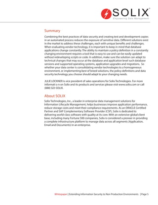Combining the best practices of data security and creating test and development copies
in an automated process reduces the exposure of sensitive data. Different solutions exist
in the market to address these challenges, each with unique benefits and challenges.
When evaluating vendor technology, it is important to keep in mind that database
applications change constantly. The ability to maintain a policy definition in a constantly
changing environment requires a tool that is easy to use and can be easily updated
without redeveloping scripts or code. In addition, make sure the solution can adapt to
technical changes that may occur at the database and application level such database
versions and supported operating systems, application upgrades and migrations. So
whether your data center is consolidating vendor technologies to a homogeneous
environment, or implementing best of breed solutions, the policy definitions and data
security technology you choose should adapt to your changing needs.
JULIE LOCKNER is vice president of sales operations for Solix Technologies. For more
informati o n on Solix and its products and services please visit www.solix.com or call
(888) GO-SOLIX.
Solix Technologies, Inc., a leader in enterprise data management solutions for
Information Lifecycle Management, helps businesses improve application performance,
reduce storage costs and meet their compliance requirements. As an ORACLE Certified
Partner and SAP Complementary Software Provider (CSP), Solix is dedicated to
delivering world-class software with quality at its core. With an extensive global client
base, including many Fortune 500 companies, Solix is considered a pioneer in providing
a complete infrastructure platform to manage data across all segments (Application,
Email and Documents) in an enterprise.
Summary
About SOLIX
Whitepaper | Extending Information Security to Non Production Environments | Page 5
 