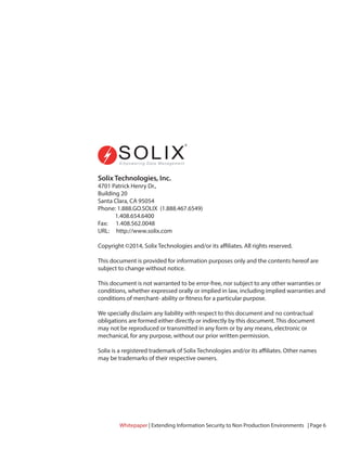 Solix Technologies, Inc.
4701 Patrick Henry Dr.,
Building 20
Santa Clara, CA 95054
Phone: 1.888.GO.SOLIX (1.888.467.6549)
1.408.654.6400
Fax: 1.408.562.0048
URL: http://www.solix.com
Copyright ©2014, Solix Technologies and/or its affiliates. All rights reserved.
This document is provided for information purposes only and the contents hereof are
subject to change without notice.
This document is not warranted to be error-free, nor subject to any other warranties or
conditions, whether expressed orally or implied in law, including implied warranties and
conditions of merchant- ability or fitness for a particular purpose.
We specially disclaim any liability with respect to this document and no contractual
obligations are formed either directly or indirectly by this document. This document
may not be reproduced or transmitted in any form or by any means, electronic or
mechanical, for any purpose, without our prior written permission.
Solix is a registered trademark of Solix Technologies and/or its affiliates. Other names
may be trademarks of their respective owners.
Whitepaper | Extending Information Security to Non Production Environments | Page 6
 