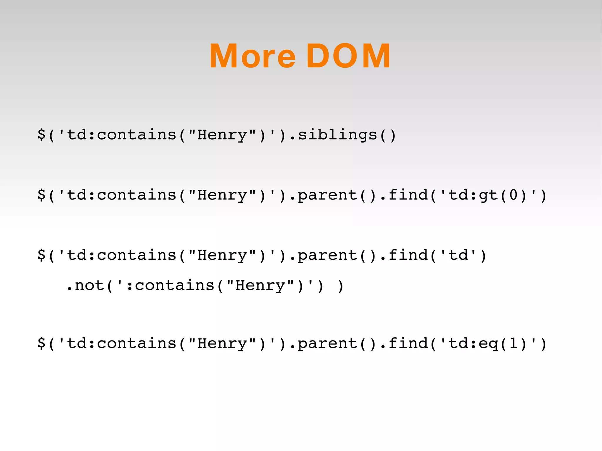 More DOM $('td:contains(&quot;Henry&quot;)').siblings() $('td:contains(&quot;Henry&quot;)').parent().find('td:gt(0)') $('td:contains(&quot;Henry&quot;)').parent().find('td') .not(':contains(&quot;Henry&quot;)') ) $('td:contains(&quot;Henry&quot;)').parent().find('td:eq(1)') 