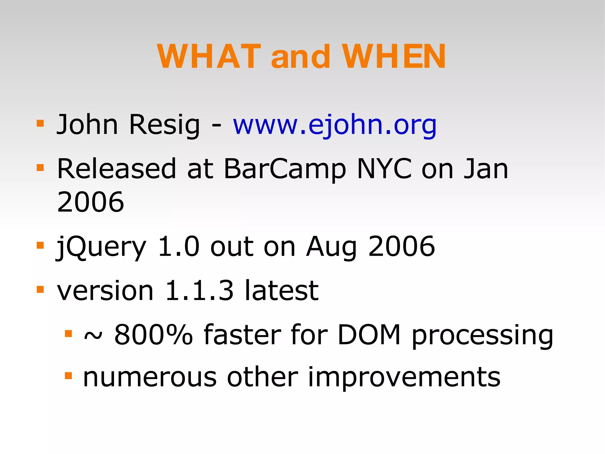 WHAT and WHEN John Resig -  www.ejohn.org Released at BarCamp NYC on Jan 2006 jQuery 1.0 out on Aug 2006 version 1.1.3 latest ~ 800% faster for DOM processing numerous other improvements 