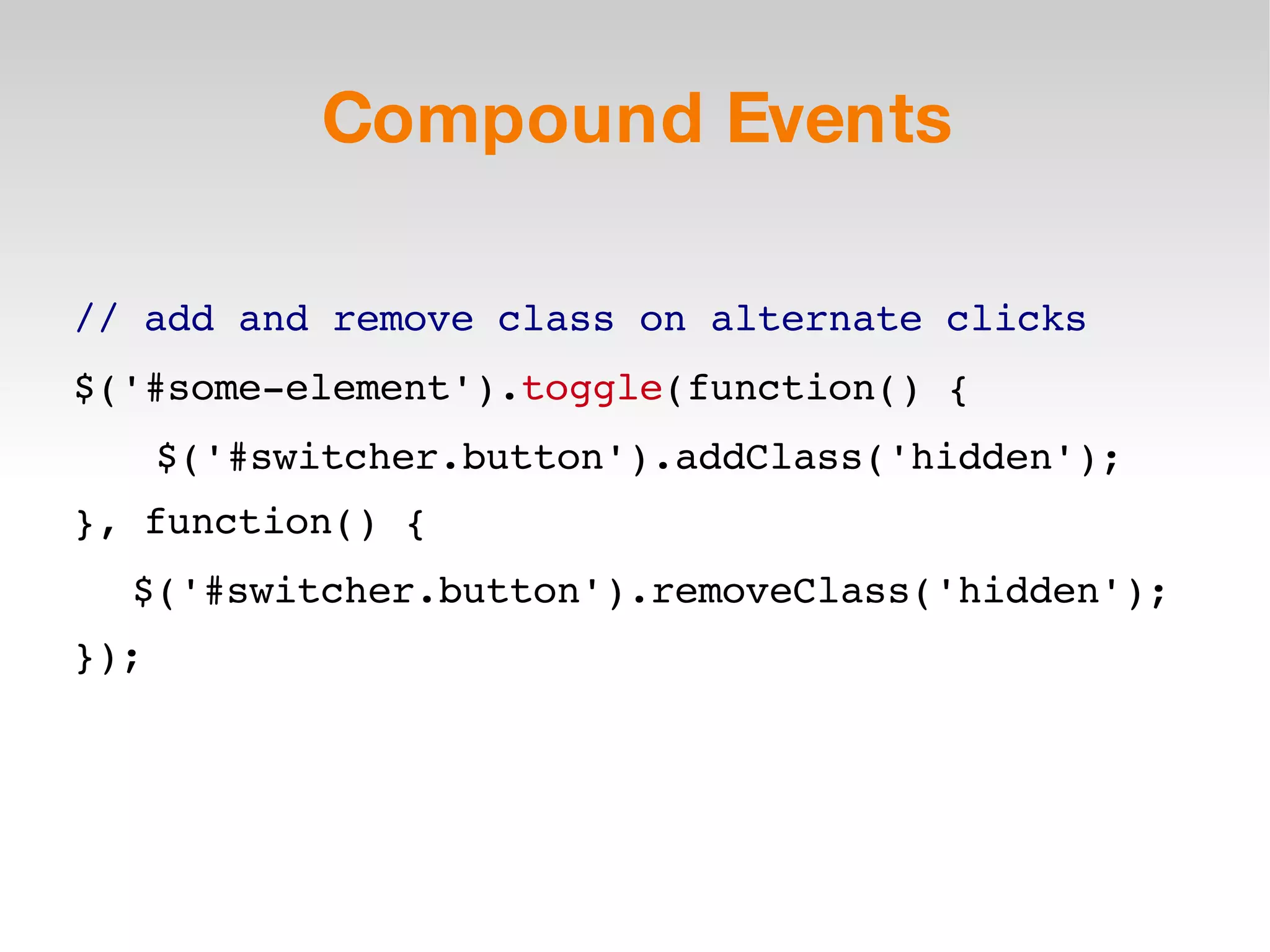Compound Events // add and remove class on alternate clicks $('#some-element'). toggle (function() { $('#switcher.button').addClass('hidden'); }, function() { $('#switcher.button').removeClass('hidden'); }); 