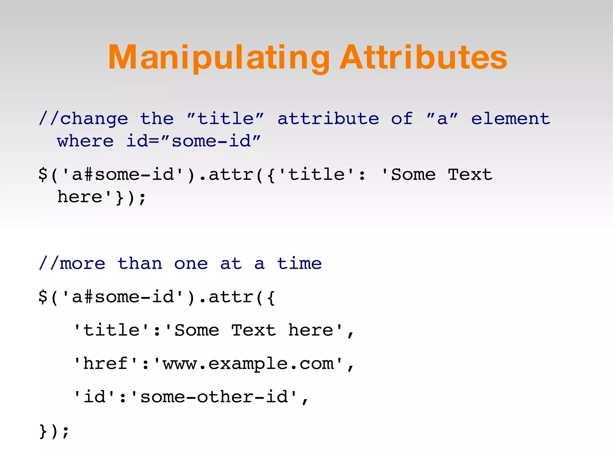 Manipulating Attributes //change the ”title” attribute of ”a” element where id=”some-id” $('a#some-id').attr({'title': 'Some Text here'}); //more than one at a time $('a#some-id').attr({ 'title':'Some Text here', 'href':'www.example.com', 'id':'some-other-id', }); 