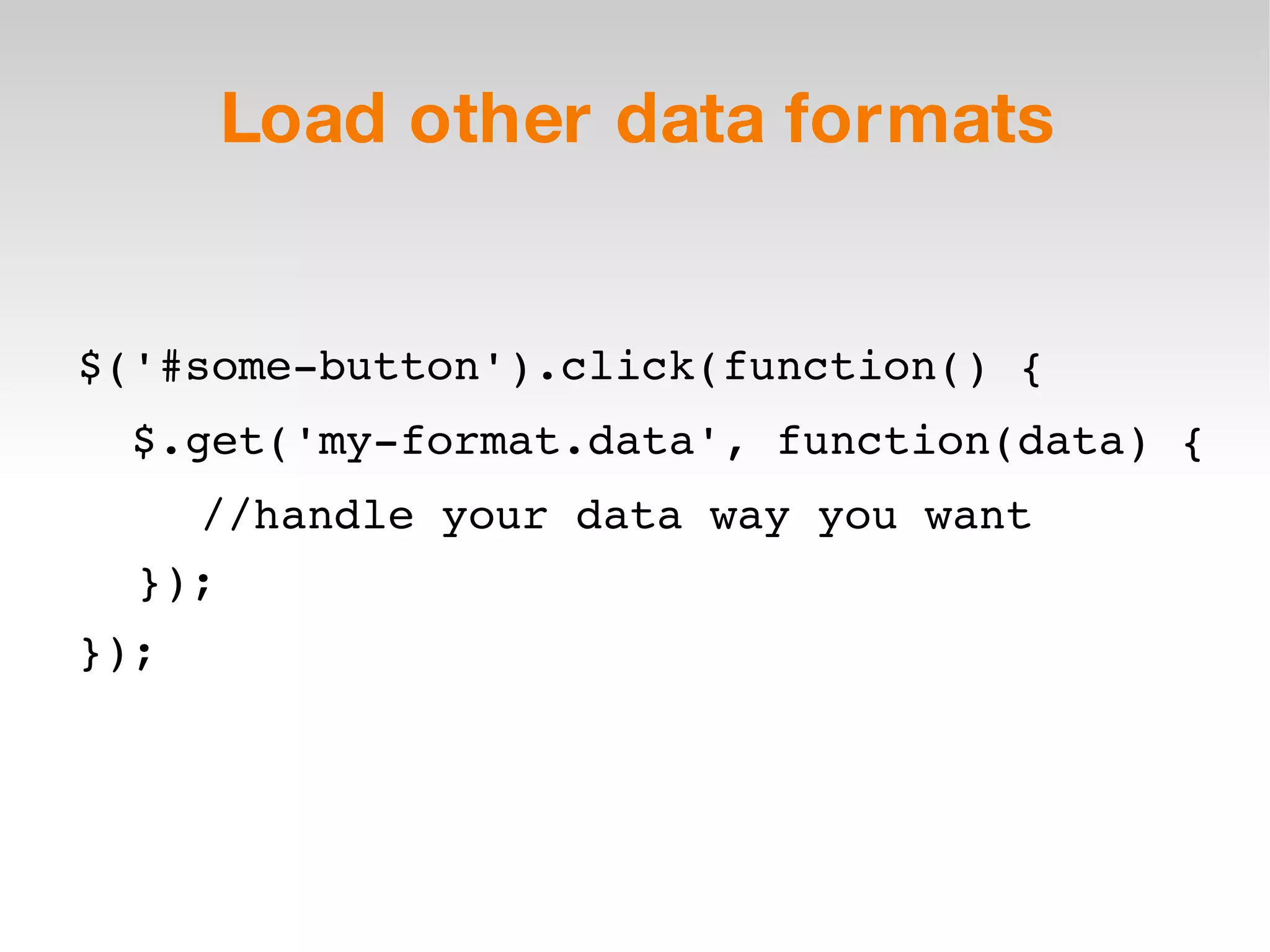 Load other data formats $('#some-button').click(function() { $.get('my-format.data', function(data) { //handle your data way you want }); }); 