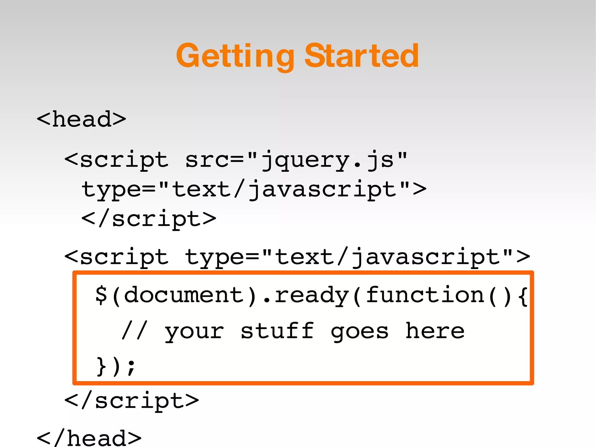 Getting Started <head> <script src=&quot;jquery.js&quot; type=&quot;text/javascript&quot;> </script> <script type=&quot;text/javascript&quot;> $(document).ready(function(){ // your stuff goes here }); </script> </head> 