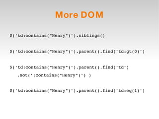 More DOM $('td:contains(&quot;Henry&quot;)').siblings() $('td:contains(&quot;Henry&quot;)').parent().find('td:gt(0)') $('td:contains(&quot;Henry&quot;)').parent().find('td') .not(':contains(&quot;Henry&quot;)') ) $('td:contains(&quot;Henry&quot;)').parent().find('td:eq(1)') 