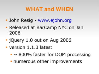 WHAT and WHEN John Resig -  www.ejohn.org Released at BarCamp NYC on Jan 2006 jQuery 1.0 out on Aug 2006 version 1.1.3 latest ~ 800% faster for DOM processing numerous other improvements 