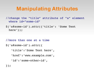 Manipulating Attributes //change the ”title” attribute of ”a” element where id=”some-id” $('a#some-id').attr({'title': 'Some Text here'}); //more than one at a time $('a#some-id').attr({ 'title':'Some Text here', 'href':'www.example.com', 'id':'some-other-id', }); 