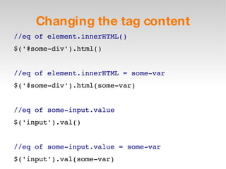 Changing the tag content //eq of element.innerHTML() $('#some-div').html() //eq of element.innerHTML = some-var $('#some-div').html(some-var) //eq of some-input.value $('input').val() //eq of some-input.value = some-var $('input').val(some-var) 