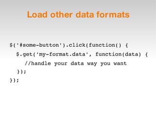 Load other data formats $('#some-button').click(function() { $.get('my-format.data', function(data) { //handle your data way you want }); }); 
