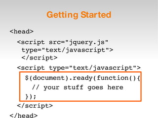 Getting Started <head> <script src=&quot;jquery.js&quot; type=&quot;text/javascript&quot;> </script> <script type=&quot;text/javascript&quot;> $(document).ready(function(){ // your stuff goes here }); </script> </head> 