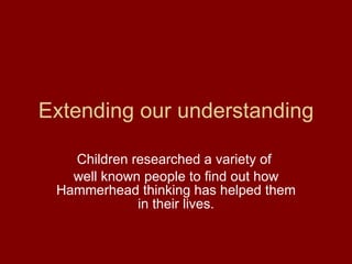 Extending our understanding Children researched a variety of  well known people to find out how Hammerhead thinking has helped them in their lives. 