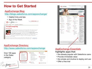 How to Get Started AppExchange Essentials highlights apps that: Are already popular with Salesforce users  Provide immediate value  Are simple and intuitive to deploy and use  Offer a free trial  AppExchange Blog: http://blogs.salesforce.com/appexchange/ Helpful hints and tips App of the Week  AppExchange Directory: http://www.salesforce.com/appexchange Over 100 apps in the Sales category 