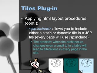 Tiles Plug-in Applying html layout procedures (cont.): <jsp:include>  allows you to include either a static or dynamic file in a JSP file {every page will use jsp:include}. The problem: when the architecture changes even a small td in a table will lead to alterations in every page in the site. 