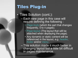 Tiles Plug-in Tiles Solution (cont.): Each new page in this case will require defining the following : Page body  (which the part that changes frequently, 0 to n pages). Page layout  (The layout that will be attached when displaying the page). Any dynamic or static content will be referenced in the layout, e.g.  header ,  footer  and/or  menu. This solution made it much better in changing layout but a little bit difficult in pages maintenance. 