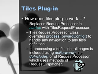 Tiles Plug-in How does tiles plug-in work…? Replaces RequestProcessor in  startup  with TilesRequestProcessor. TilesRequestProcessor class overrides  processForwardConfig()  to handle any navigation to any tiles definition. In processing a definition, all pages is included using  doForward()   doInclude()  or of RequestProcessor which uses methods of RequestDispatcher. 