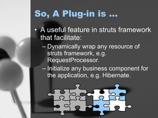 So, A Plug-in is … A useful feature in struts framework that facilitate:  Dynamically wrap any resource of struts framework, e.g. RequestProcessor. Initialize any business component for the application, e.g. Hibernate. 