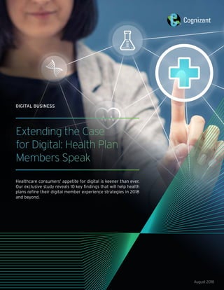 Extending the Case
for Digital: Health Plan
Members Speak
Healthcare consumers’ appetite for digital is keener than ever.
Our exclusive study reveals 10 key findings that will help health
plans refine their digital member experience strategies in 2018
and beyond.
August 2018
DIGITAL BUSINESS
 