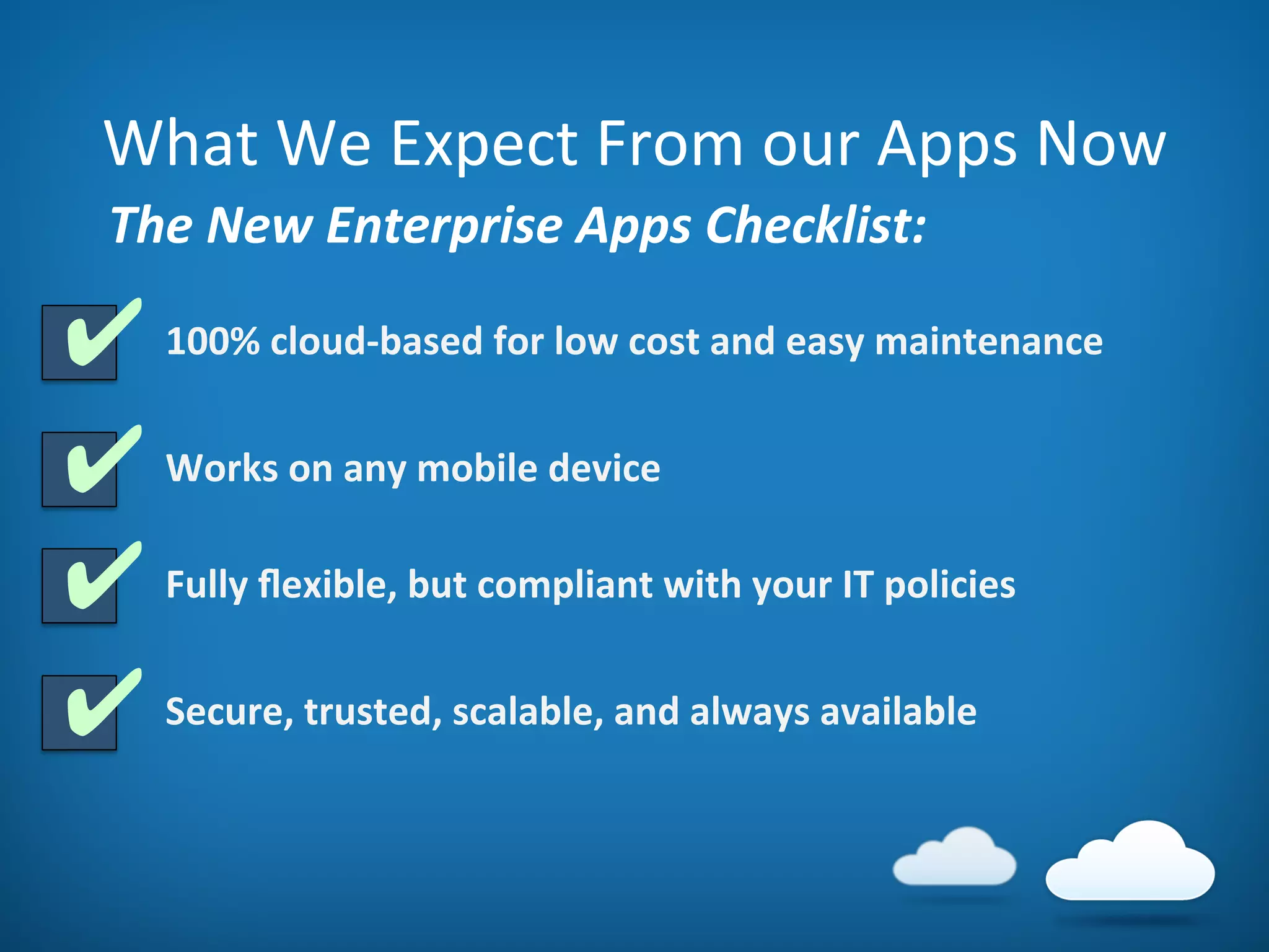 What	
  We	
  Expect	
  From	
  our	
  Apps	
  Now	
  
100%	
  cloud-­‐based	
  for	
  low	
  cost	
  and	
  easy	
  maintenance	
  
✔	
  
✔	
  
✔	
  
✔	
  Works	
  on	
  any	
  mobile	
  device	
  
Fully	
  ﬂexible,	
  but	
  compliant	
  with	
  your	
  IT	
  policies	
  
Secure,	
  trusted,	
  scalable,	
  and	
  always	
  available	
  
The	
  New	
  Enterprise	
  Apps	
  Checklist:	
  
 