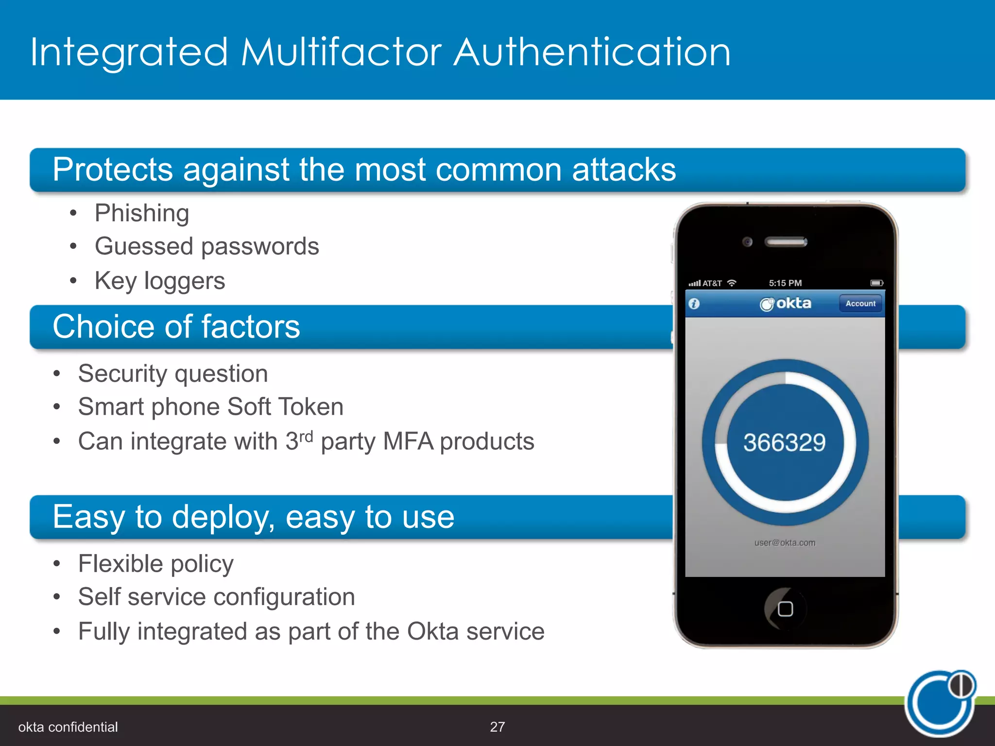 Integrated Multifactor Authentication
•  Security question
•  Smart phone Soft Token
•  Can integrate with 3rd party MFA products
•  Flexible policy
•  Self service configuration
•  Fully integrated as part of the Okta service
•  Phishing
•  Guessed passwords
•  Key loggers
okta confidential 27
 