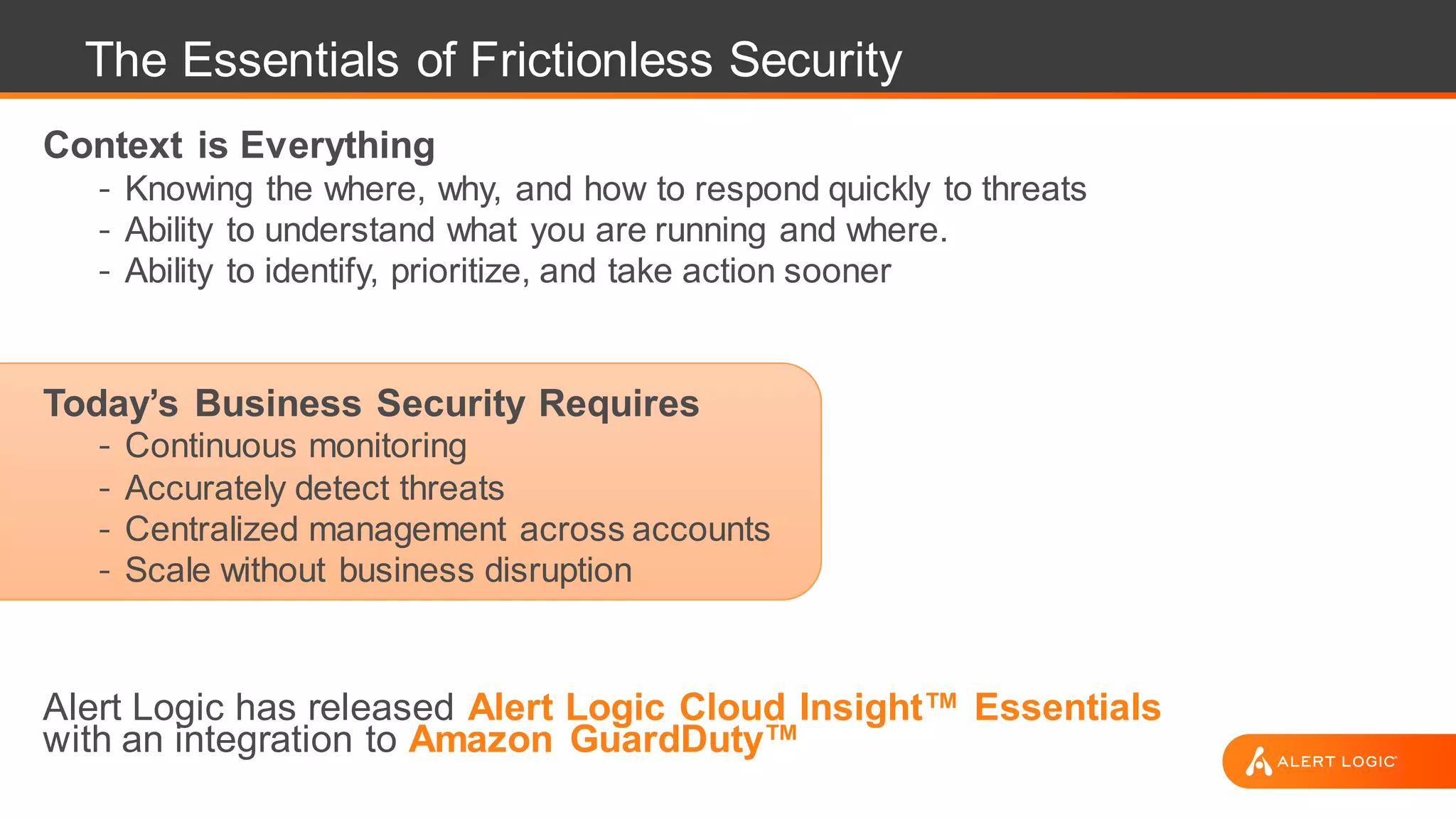 The Essentials of Frictionless Security
Context is Everything
- Knowing the where, why, and how to respond quickly to threats
- Ability to understand what you are running and where.
- Ability to identify, prioritize, and take action sooner
Today’s Business Security Requires
- Continuous monitoring
- Accurately detect threats
- Centralized management across accounts
- Scale without business disruption
Alert Logic has released Alert Logic Cloud Insight™ Essentials
with an integration to Amazon GuardDuty™
 